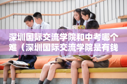 深圳国际交流学院和中考哪个难（深圳国际交流学院是有钱人读的吗）