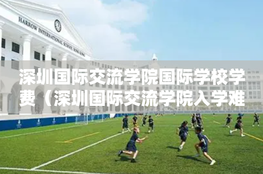 深圳国际交流学院国际学校学费（深圳国际交流学院入学难吗）