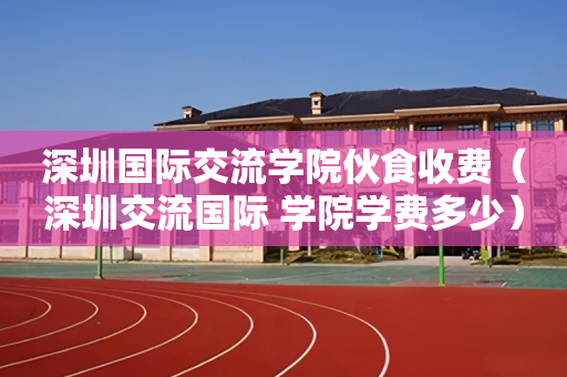 深圳国际交流学院伙食收费（深圳交流国际 学院学费多少）