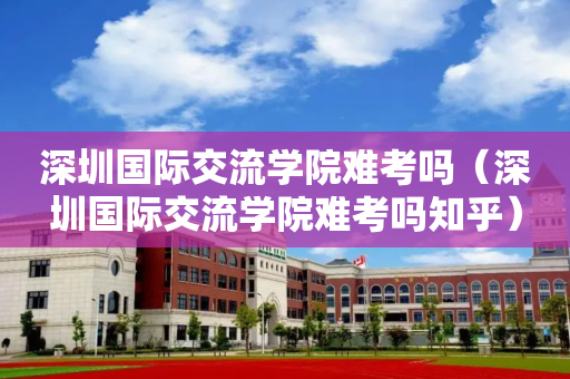 深圳国际交流学院难考吗（深圳国际交流学院难考吗知乎）