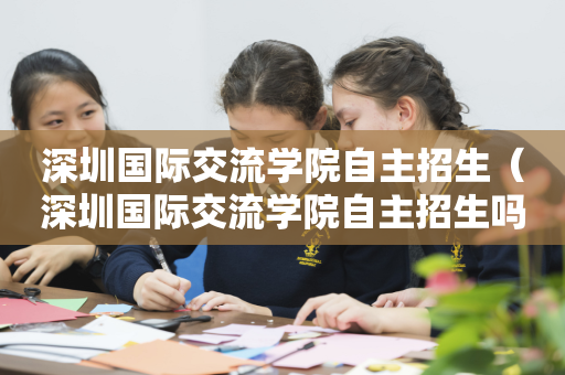 深圳国际交流学院自主招生（深圳国际交流学院自主招生吗）