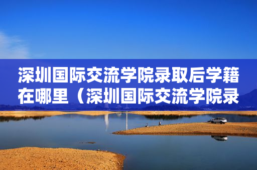 深圳国际交流学院录取后学籍在哪里（深圳国际交流学院录取后学籍在哪里）