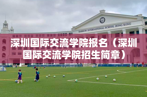 深圳国际交流学院报名（深圳国际交流学院招生简章）