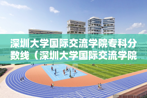 深圳大学国际交流学院专科分数线（深圳大学国际交流学院专科分数线）