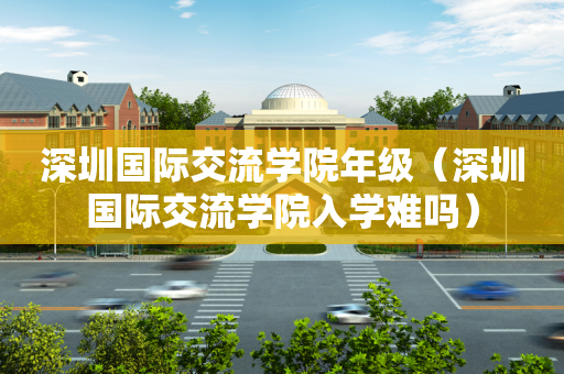 深圳国际交流学院年级（深圳国际交流学院入学难吗）