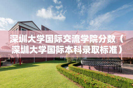 深圳大学国际交流学院分数（深圳大学国际本科录取标准）
