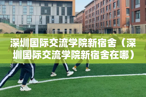 深圳国际交流学院新宿舍（深圳国际交流学院新宿舍在哪）