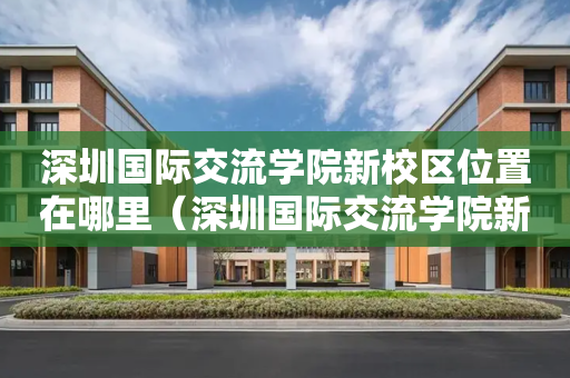 深圳国际交流学院新校区位置在哪里（深圳国际交流学院新校区项目总承包）