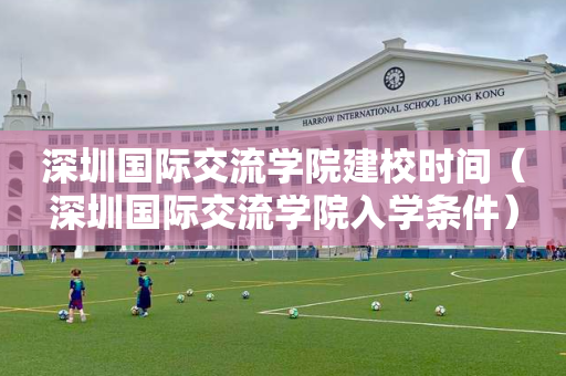 深圳国际交流学院建校时间（深圳国际交流学院入学条件）