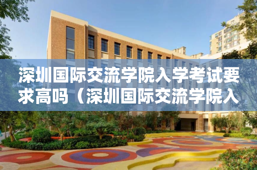深圳国际交流学院入学考试要求高吗（深圳国际交流学院入学考试要求高吗知乎）