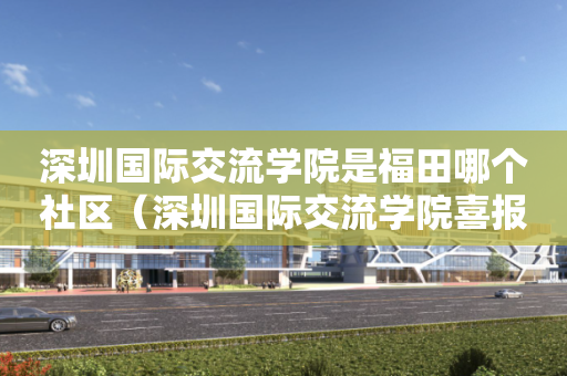 深圳国际交流学院是福田哪个社区（深圳国际交流学院喜报）