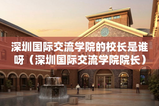 深圳国际交流学院的校长是谁呀（深圳国际交流学院院长）