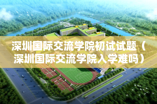 深圳国际交流学院初试试题（深圳国际交流学院入学难吗）