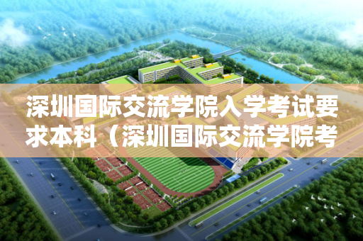 深圳国际交流学院入学考试要求本科（深圳国际交流学院考试内容）