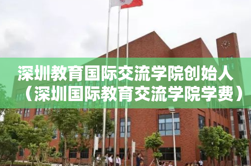 深圳教育国际交流学院创始人（深圳国际教育交流学院学费）
