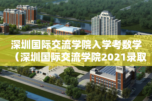 深圳国际交流学院入学考数学（深圳国际交流学院2021录取情况）
