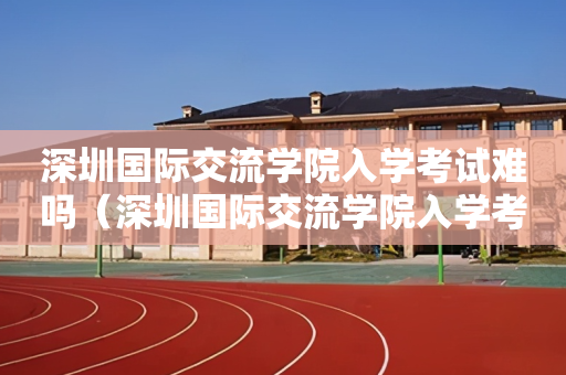 深圳国际交流学院入学考试难吗（深圳国际交流学院入学考试条件）