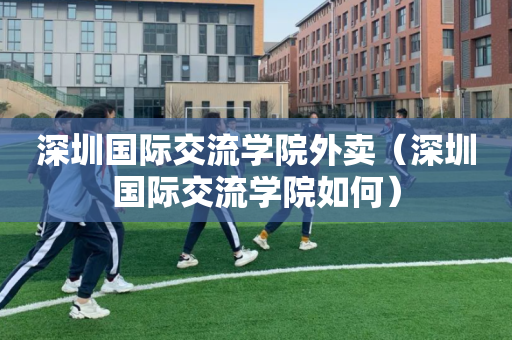 深圳国际交流学院外卖（深圳国际交流学院如何）
