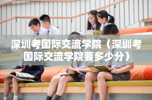 深圳考国际交流学院（深圳考国际交流学院要多少分）