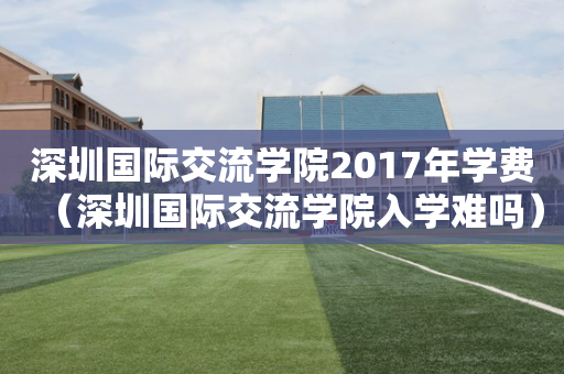 深圳国际交流学院2017年学费（深圳国际交流学院入学难吗）
