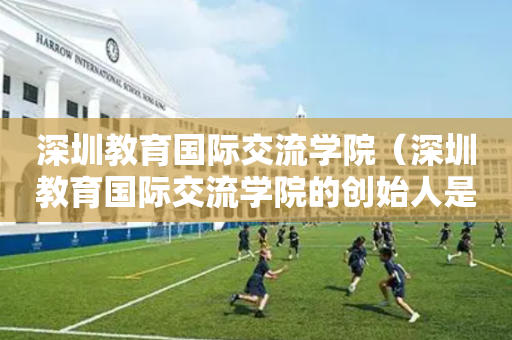 深圳教育国际交流学院（深圳教育国际交流学院的创始人是谁）