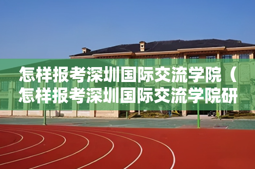 怎样报考深圳国际交流学院（怎样报考深圳国际交流学院研究生）