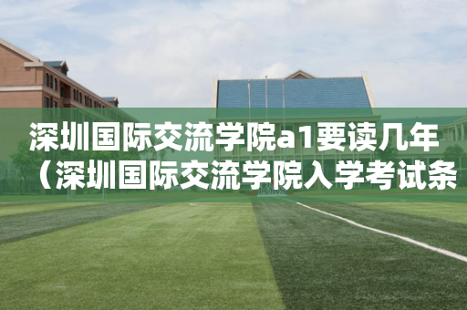 深圳国际交流学院a1要读几年（深圳国际交流学院入学考试条件）