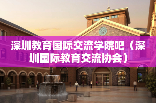 深圳教育国际交流学院吧（深圳国际教育交流协会）