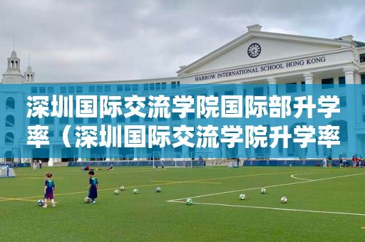 深圳国际交流学院国际部升学率（深圳国际交流学院升学率排名）