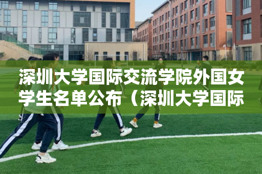 深圳大学国际交流学院外国女学生名单公布（深圳大学国际交流与合作部）