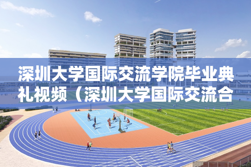 深圳大学国际交流学院毕业典礼视频（深圳大学国际交流合作部）