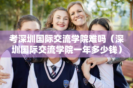 考深圳国际交流学院难吗（深圳国际交流学院一年多少钱）