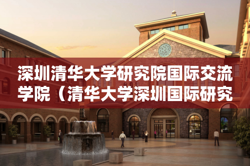 深圳清华大学研究院国际交流学院（清华大学深圳国际研究生院简介）