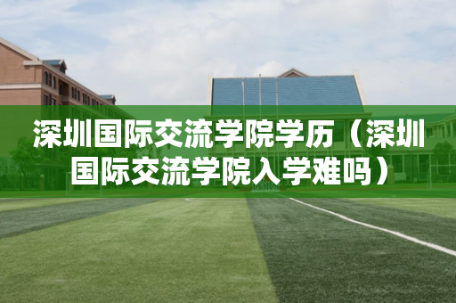 深圳国际交流学院学历（深圳国际交流学院入学难吗）