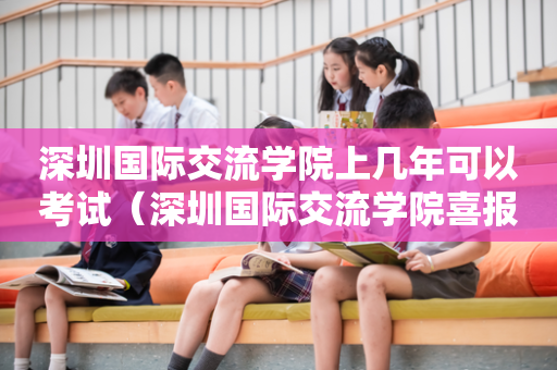 深圳国际交流学院上几年可以考试（深圳国际交流学院喜报）