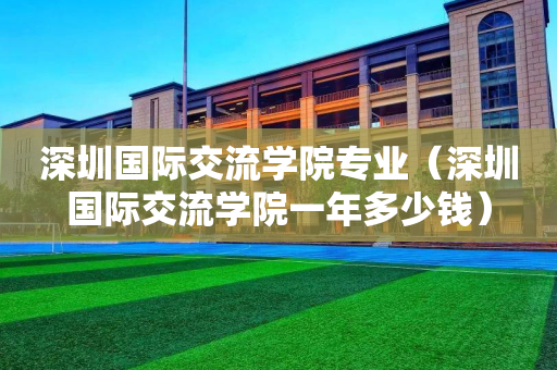 深圳国际交流学院专业（深圳国际交流学院一年多少钱）