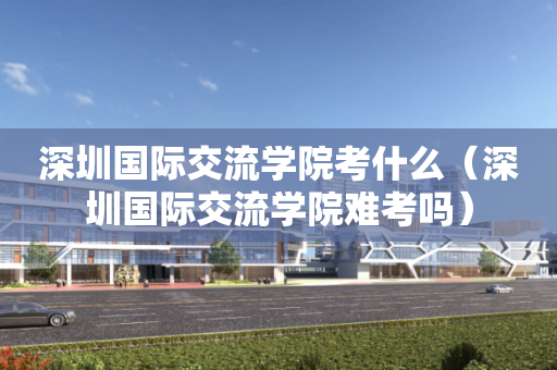 深圳国际交流学院考什么（深圳国际交流学院难考吗）