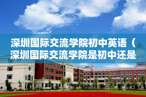 深圳国际交流学院初中英语（深圳国际交流学院是初中还是高中）