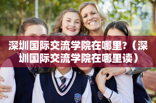 深圳国际交流学院在哪里?（深圳国际交流学院在哪里读）