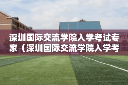 深圳国际交流学院入学考试专家（深圳国际交流学院入学考试真题）