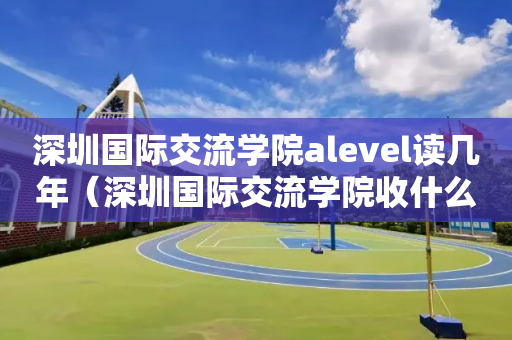 深圳国际交流学院alevel读几年（深圳国际交流学院收什么国籍的学生）