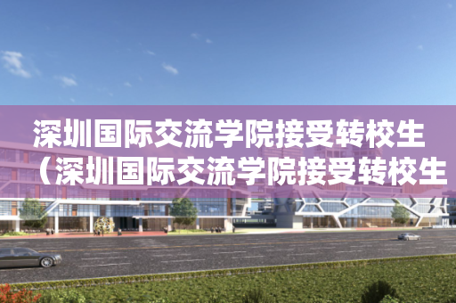 深圳国际交流学院接受转校生（深圳国际交流学院接受转校生嘛）