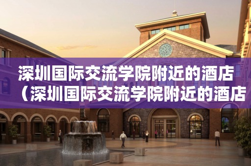 深圳国际交流学院附近的酒店（深圳国际交流学院附近的酒店宾馆）