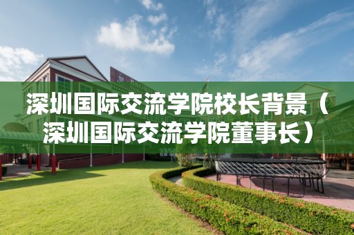 深圳国际交流学院校长背景（深圳国际交流学院董事长）