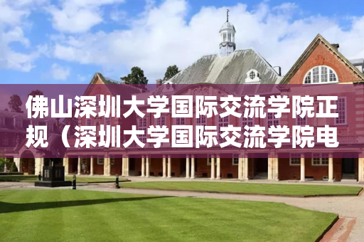佛山深圳大学国际交流学院正规（深圳大学国际交流学院电话）