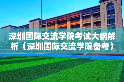 深圳国际交流学院考试大纲解析（深圳国际交流学院备考）