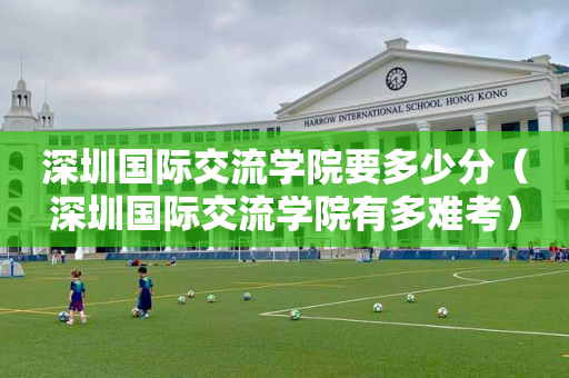 深圳国际交流学院要多少分（深圳国际交流学院有多难考）