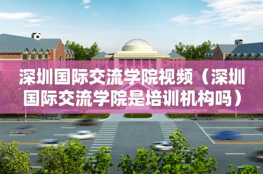 深圳国际交流学院视频（深圳国际交流学院是培训机构吗）