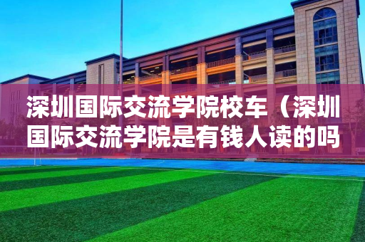 深圳国际交流学院校车（深圳国际交流学院是有钱人读的吗）