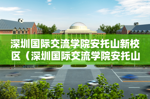 深圳国际交流学院安托山新校区（深圳国际交流学院安托山新校区在哪）